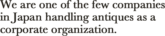 We are one of the few companies in Japan handling antiques as a corporate organization.