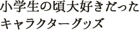 小学生の頃大好きだったキャラクターグッズ